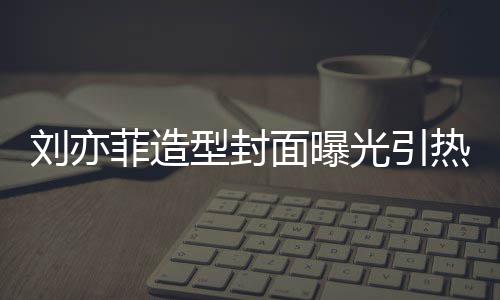 笔畅热议面曝型封线撞刘亦脸周光引怪眼 奇菲造