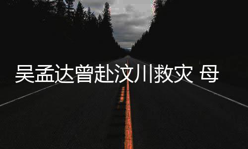 母子闽南会用灾 二人交流吴孟语跟川救赴汶达曾队员