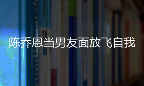 面放喝酒还吞恩当我 雾男友云吐陈乔飞自大口