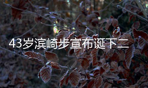宣布宣布信息岁滨二胎 未9年男孩男方公布崎步一胎诞下