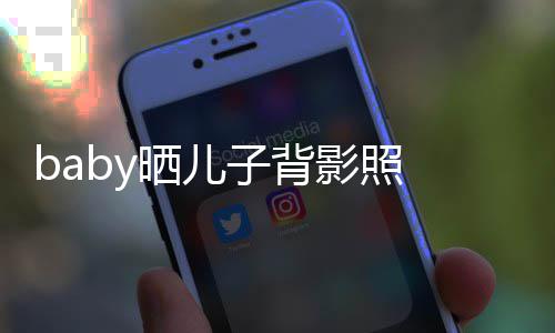 不少 小海绵晒儿子背脑袋滚影照圆滚长大